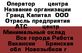 Оператор Call-центра › Название организации ­ Гранд Капитал, ООО › Отрасль предприятия ­ АТС, call-центр › Минимальный оклад ­ 30 000 - Все города Работа » Вакансии   . Брянская обл.,Новозыбков г.